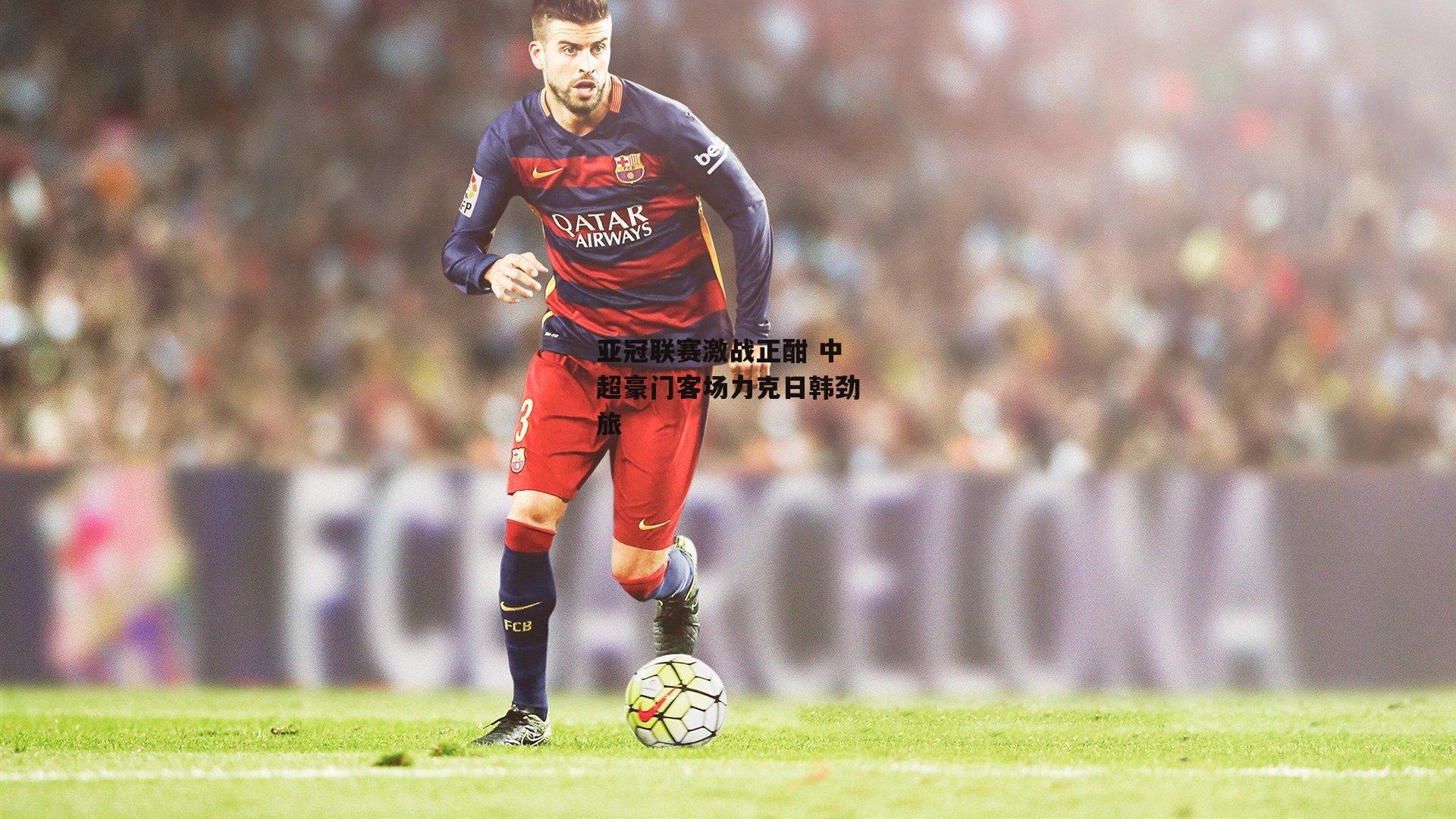 亚冠联赛激战正酣 中超豪门客场力克日韩劲旅